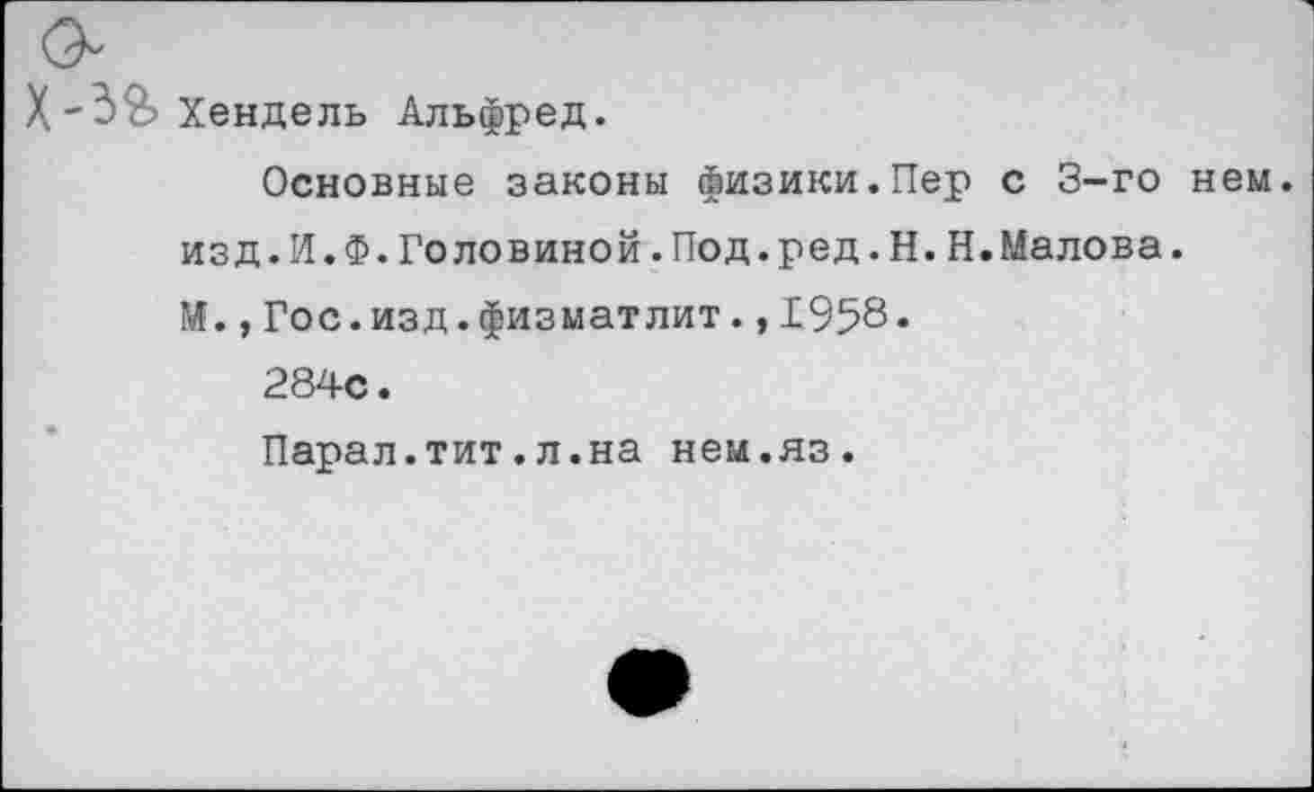 ﻿XХендель Альфред.
Основные законы физики.Пер с 3-го нем. изд.И.Ф.Головиной.Под.ред.Н.Н.Малова.
И.,Гос.изд.физматлит.,1958«
284с.
Парал.тит.л.на нем.яз.